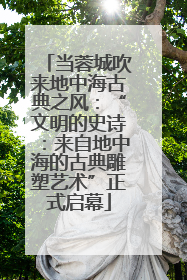 当蓉城吹来地中海古典之风：“文明的史诗：来自地中海的古典雕塑艺术”正式启幕