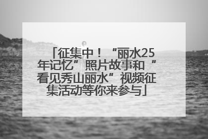 征集中！“丽水25年记忆”照片故事和“看见秀山丽水”视频征集活动等你来参与