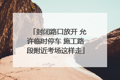 封闭路口放开 允许临时停车 施工路段附近考场这样走