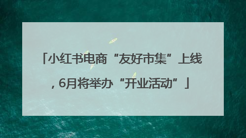 小红书电商“友好市集”上线，6月将举办“开业活动”
