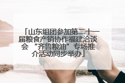 山东组团参加第二十一届粮食产销协作福建洽谈会 “齐鲁粮油”专场推介活动同步举办