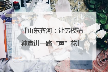 山东齐河：让劳模精神宣讲一路“声”花