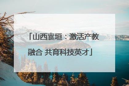 山西襄垣：激活产教融合 共育科技英才