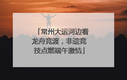 常州大运河边看龙舟竞渡，非遗竞技点燃端午激情