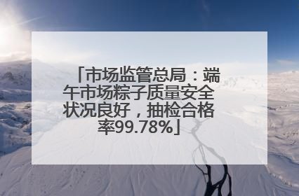 市场监管总局：端午市场粽子质量安全状况良好，抽检合格率99.78%