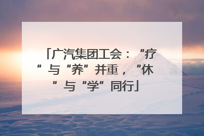 广汽集团工会：“疗”与“养”并重，“休”与“学”同行