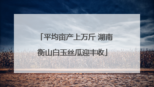 平均亩产上万斤 湖南衡山白玉丝瓜迎丰收