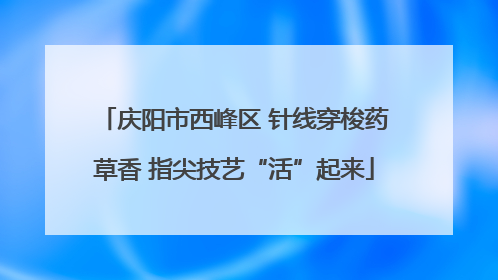 庆阳市西峰区 针线穿梭药草香 指尖技艺“活”起来
