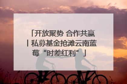 开放聚势 合作共赢丨私募基金抢滩云南蓝莓“时差红利”