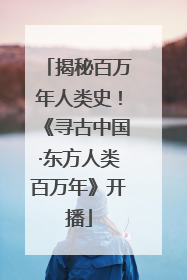 揭秘百万年人类史！《寻古中国·东方人类百万年》开播