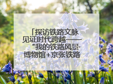 探访铁路文脉 见证时代跨越——“我的铁路风景·博物馆+京张铁路文化之旅”活动在京启动