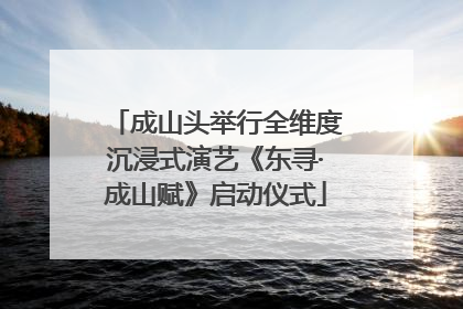 成山头举行全维度沉浸式演艺《东寻·成山赋》启动仪式