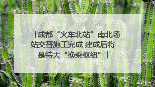 成都“火车北站”南北场站交替施工完成 建成后将是特大“换乘枢纽”