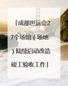 成都世运会27个场馆（场地）陆续启动改造竣工验收工作