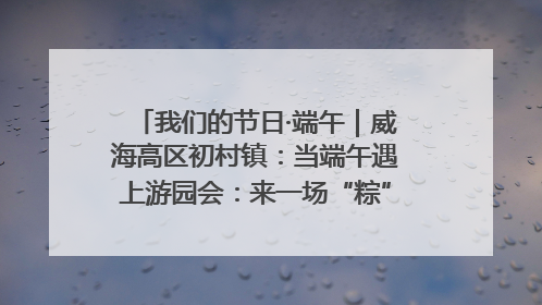 我们的节日·端午｜威海高区初村镇：当端午遇上游园会：来一场“粽”享欢乐的趣味冒险！