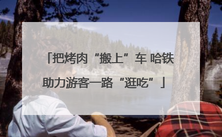 把烤肉“搬上”车 哈铁助力游客一路“逛吃”