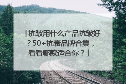 抗皱用什么产品抗皱好？50+抗衰品牌合集，看看哪款适合你？