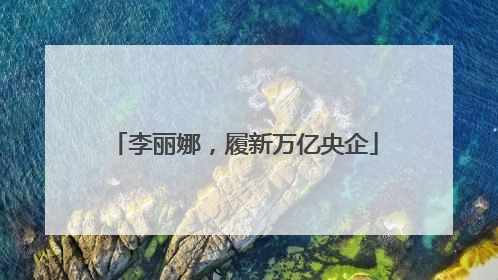 李丽娜，履新万亿央企
