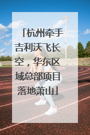 杭州牵手吉利沃飞长空，华东区域总部项目落地萧山