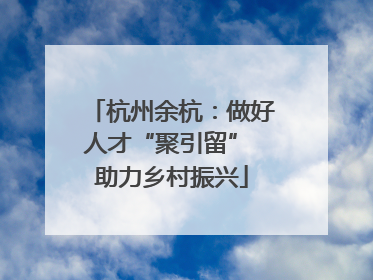 杭州余杭：做好人才“聚引留” 助力乡村振兴