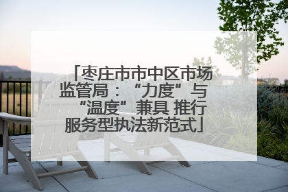 枣庄市市中区市场监管局：“力度”与“温度”兼具 推行服务型执法新范式