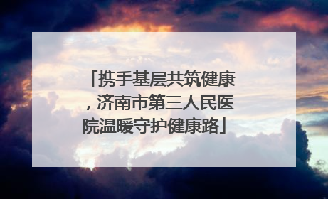 携手基层共筑健康，济南市第三人民医院温暖守护健康路