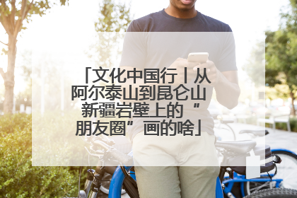 文化中国行丨从阿尔泰山到昆仑山 新疆岩壁上的“朋友圈”画的啥