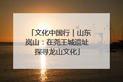 文化中国行｜山东岚山：在尧王城遗址探寻龙山文化
