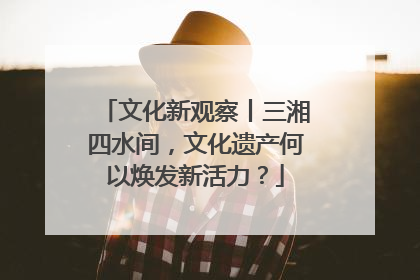 文化新观察丨三湘四水间，文化遗产何以焕发新活力？