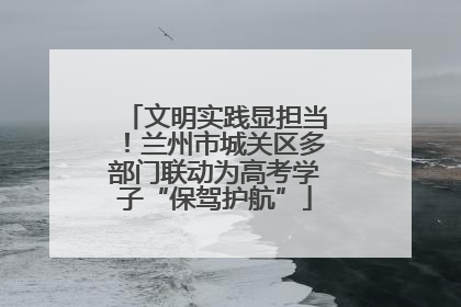 文明实践显担当！兰州市城关区多部门联动为高考学子“保驾护航”