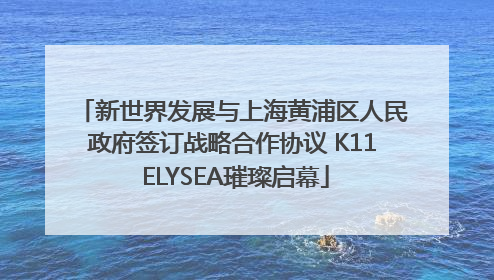 新世界发展与上海黄浦区人民政府签订战略合作协议 K11 ELYSEA璀璨启幕