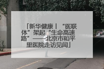 新华健康丨“医联体”架起“生命高速路”——北京市和平里医院走访见闻