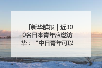 新华鲜报｜近300名日本青年应邀访华：“中日青年可以创造更好的未来”