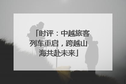 时评：中越旅客列车重启，跨越山海共赴未来