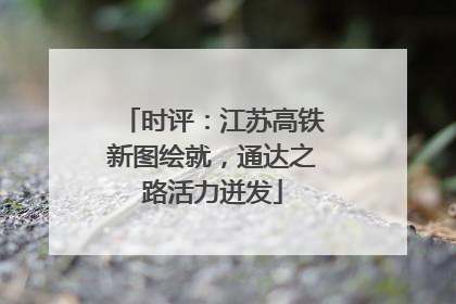 时评：江苏高铁新图绘就，通达之路活力迸发