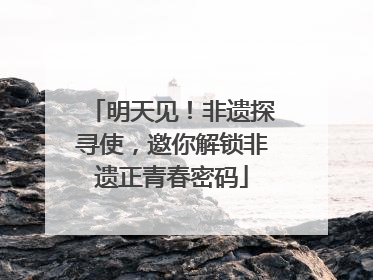 明天见！非遗探寻使，邀你解锁非遗正青春密码