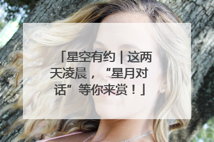 星空有约｜这两天凌晨，“星月对话”等你来赏！
