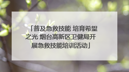 普及急救技能 培育希望之光 烟台高新区卫健局开展急救技能培训活动