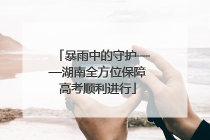 暴雨中的守护——湖南全方位保障高考顺利进行