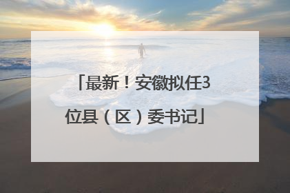 最新！安徽拟任3位县（区）委书记