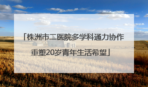 株洲市二医院多学科通力协作 重塑20岁青年生活希望