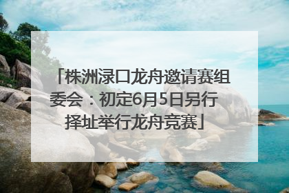 株洲渌口龙舟邀请赛组委会：初定6月5日另行择址举行龙舟竞赛
