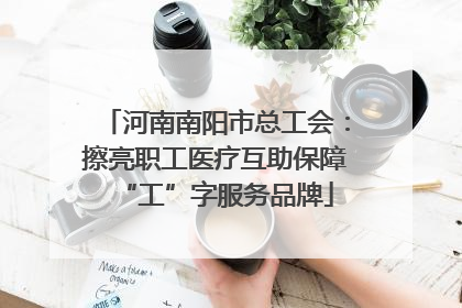 河南南阳市总工会：擦亮职工医疗互助保障“工”字服务品牌