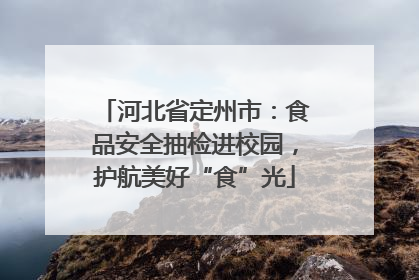 河北省定州市：食品安全抽检进校园，护航美好“食”光
