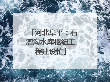 河北阜平：石漕沟水库枢纽工程建设忙