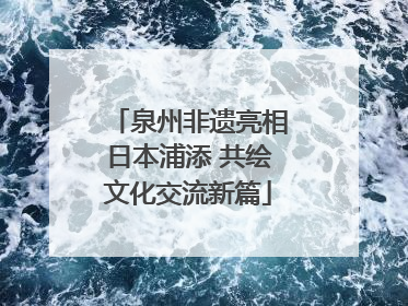 泉州非遗亮相日本浦添 共绘文化交流新篇