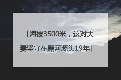 海拔3500米，这对夫妻坚守在黑河源头19年