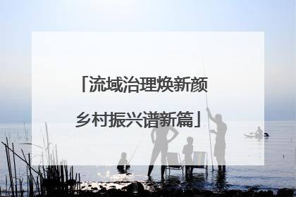 流域治理焕新颜 乡村振兴谱新篇