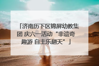 济南历下区锦屏幼教集团 庆六一活动“非遗奇趣游 自主乐翻天”