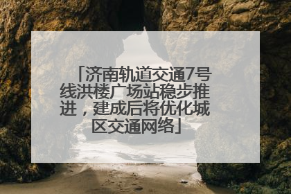济南轨道交通7号线洪楼广场站稳步推进，建成后将优化城区交通网络
